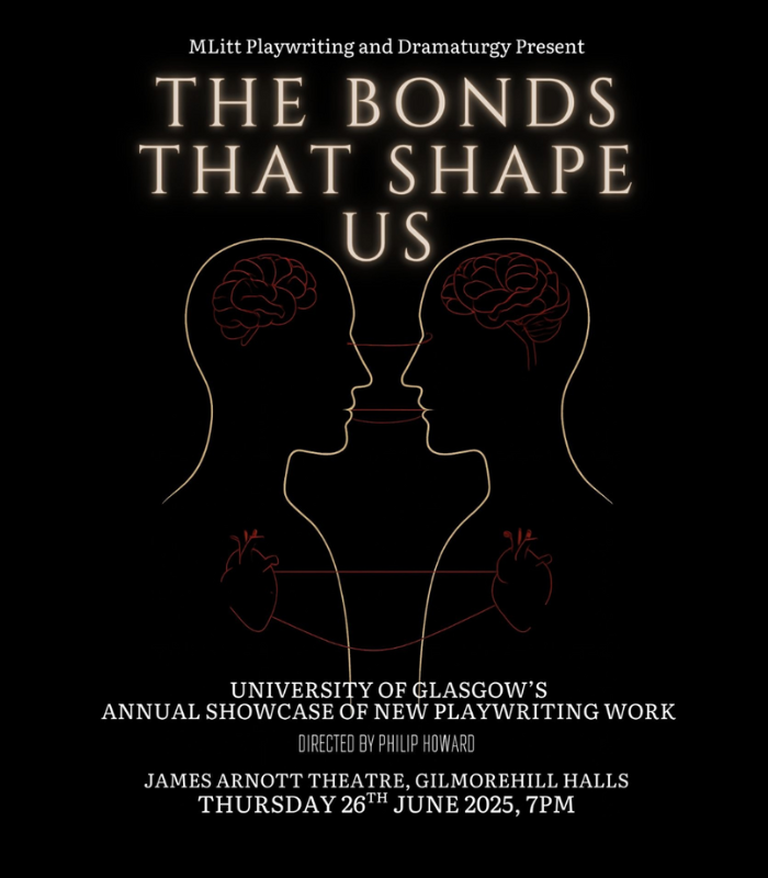 A poster with a black background displaying two line drawings of heads and shoulders facing each other with text above that says 'THE BONDS THAT SHAPE US' and text that says 'University of Glasgows annual showcase of new playwriting work, directed by Philip Howard, James Arnott Theatre, Gilmorehill Halls, Thursday 26 June 2025, 7pm'