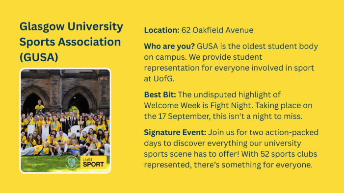 Location: 62 Oakfield Avenue Who are you? GUSA is the oldest student body on campus. We provide student representation for everyone involved in sport at UofG. Best Bit: The undisputed highlight of Welcome Week is Fight Night. Taking place on the 17 September, this isn't a night to miss. Signature Event: Join us for two action-packed days to discover everything our university sports scene has to offer! With 52 sports clubs represented, there’s something for everyone.