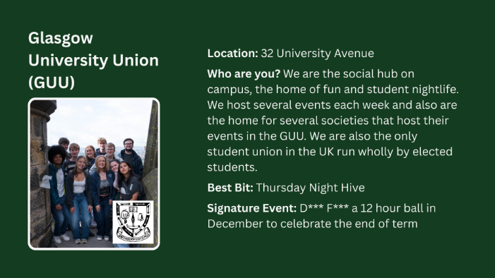 Location: 32 University Avenue Who are you? We are the social hub on campus, the home of fun and student nightlife. We host several events each week and also are the home for several societies that host their events in the GUU. We are also the only student union in the UK run wholly by elected students. Best Bit: Thursday Night Hive Signature Event: D*** F*** a 12 hour ball in December to celebrate the end of term