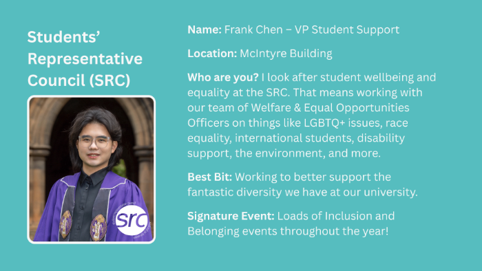 Location: McIntyre Building Who are you? I look after student wellbeing and equality at the SRC. That means working with our team of Welfare & Equal Opportunities Officers on things like LGBTQ+ issues, race equality, international students, disability support, the environment, and more. Best Bit: Working to better support the fantastic diversity we have at our university. Signature Event: Loads of Inclusion and Belonging events throughout the year! Name: Frank Chen – VP Student Support
