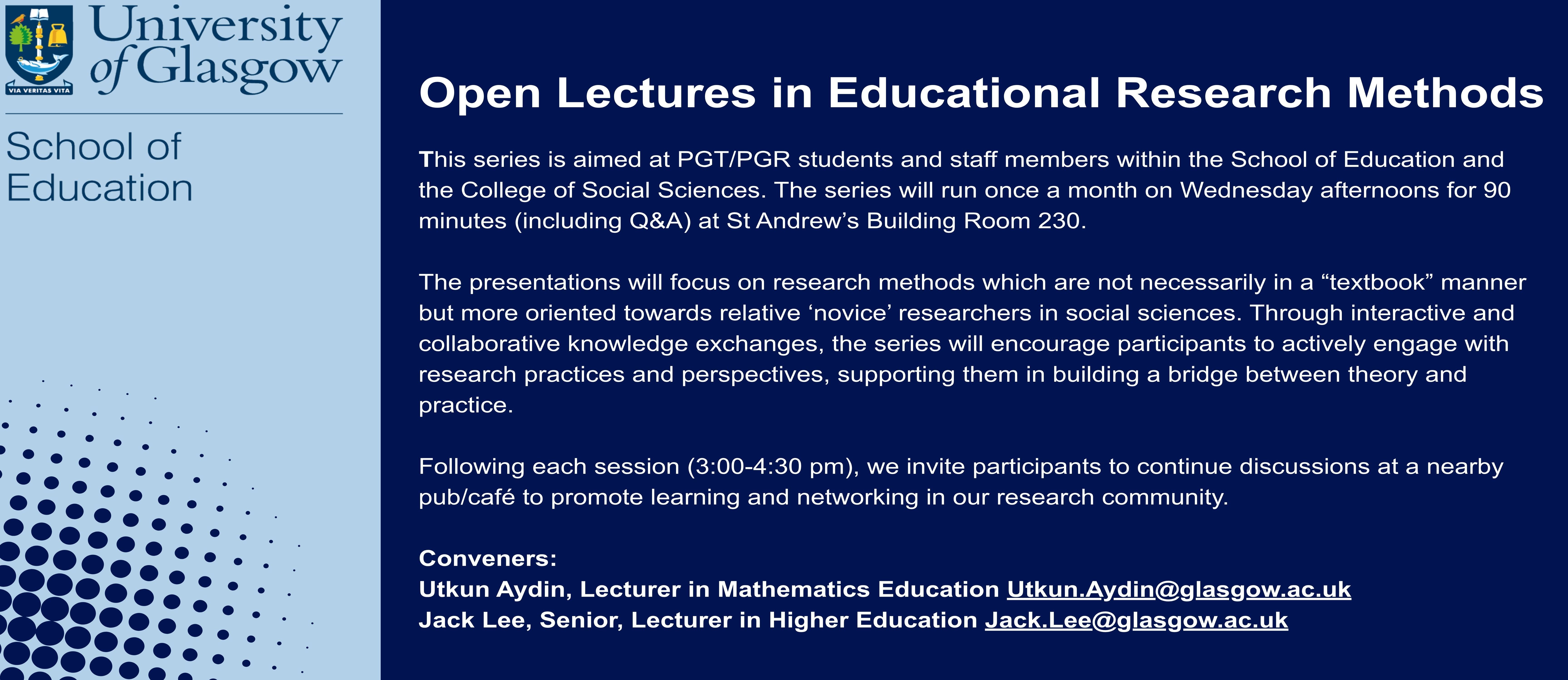Open Lectures in Educational Research Methods. This series is aimed at PGT/PGR students and staff members within the School of Education and the College of Social Sciences. The series will run once a month on Wednesday afternoons for 90 minutes (including Q&A) at St Andrew’s Building Room 230.   The presentations will focus on research methods which are not necessarily in a “textbook” manner but more oriented towards relative ‘novice’ researchers in social sciences. Through interactive and collaborative knowledge exchanges, the series will encourage participants to actively engage with research practices and perspectives, supporting them in building a bridge between theory and practice.   Following each session (3:00-4:30 pm), we invite participants to continue discussions at a nearby pub/café to promote learning and networking in our research community.   Conveners: Utkun Aydin, Lecturer in Mathematics Education Utkun.Aydin@glasgow.ac.uk Jack Lee, Senior, Lecturer in Higher Education Jack.Lee@glasgow.ac.uk